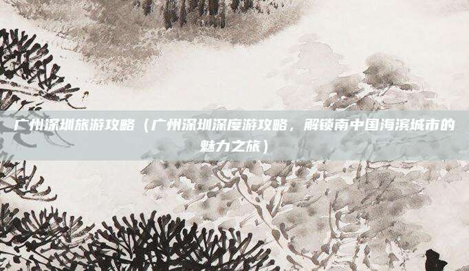 广州深圳旅游攻略(广州深圳深度游攻略,解锁南中国海滨城市的魅力之旅)
