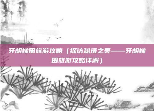 牙胡梯田旅游攻略(探访秘境之美——牙胡梯田旅游攻略详解)