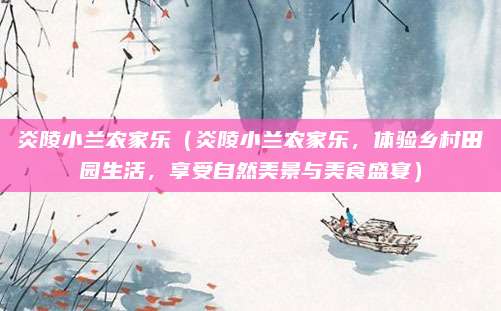 炎陵小兰农家乐(炎陵小兰农家乐,体验乡村田园生活,享受自然美景与美食盛宴)
