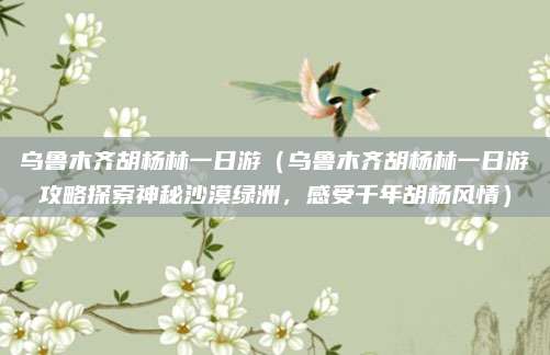 乌鲁木齐胡杨林一日游(乌鲁木齐胡杨林一日游攻略探索神秘沙漠绿洲,感受千年胡杨风情)