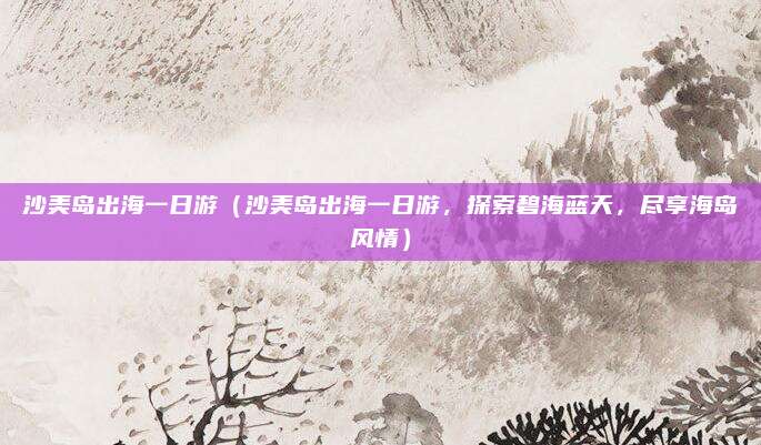沙美岛出海一日游（沙美岛出海一日游，探索碧海蓝天，尽享海岛风情）