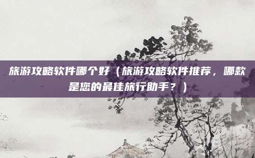旅游攻略软件哪个好(旅游攻略软件推荐,哪款是您的最佳旅行助手?)