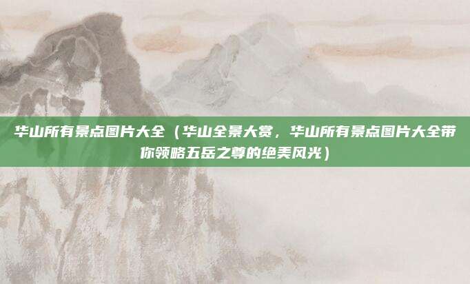 华山所有景点图片大全(华山全景大赏,华山所有景点图片大全带你领略五岳之尊的绝美风光)