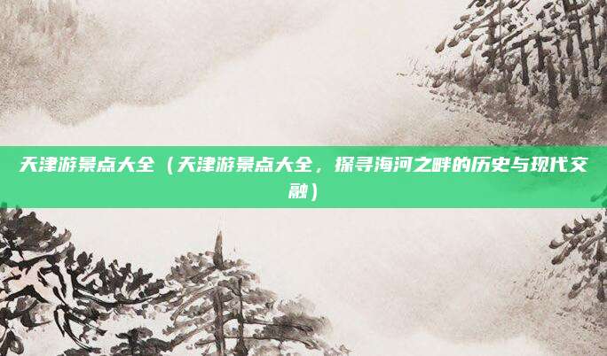 天津游景点大全(天津游景点大全,探寻海河之畔的历史与现代交融)
