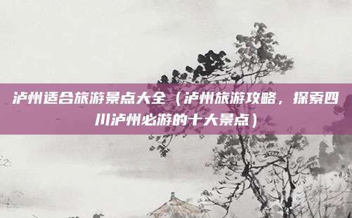 泸州适合旅游景点大全(泸州旅游攻略,探索四川泸州必游的十大景点)
