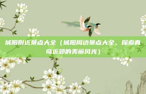 城阳附近景点大全(城阳周边景点大全,探索青岛近郊的美丽风光)