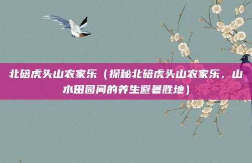 北碚虎头山农家乐(探秘北碚虎头山农家乐,山水田园间的养生避暑胜地)