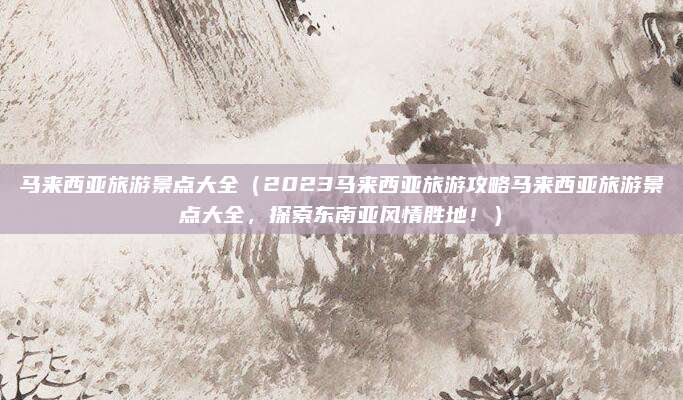 马来西亚旅游景点大全(2023马来西亚旅游攻略马来西亚旅游景点大全,探索东南亚风情胜地!)