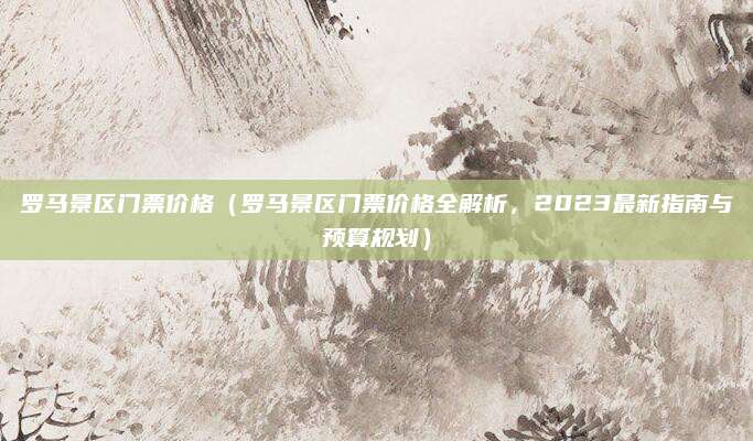 罗马景区门票价格(罗马景区门票价格全解析,2023最新指南与预算规划)