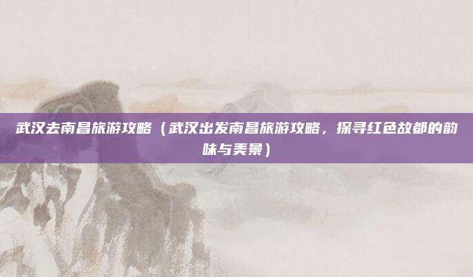 武汉去南昌旅游攻略(武汉出发南昌旅游攻略,探寻红色故都的韵味与美景)