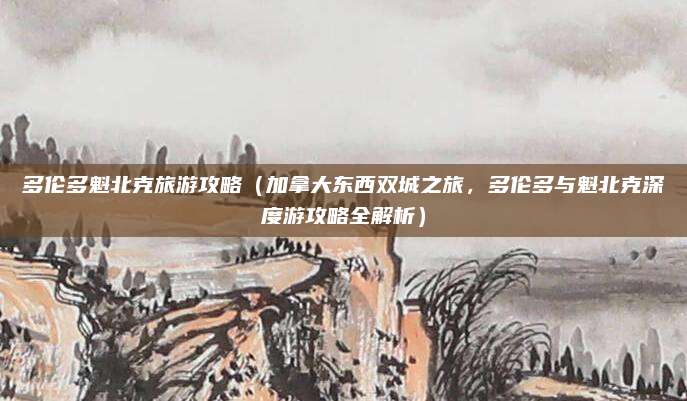 多伦多魁北克旅游攻略(加拿大东西双城之旅,多伦多与魁北克深度游攻略全解析)