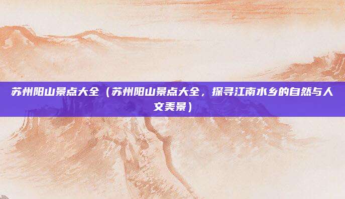 苏州阳山景点大全(苏州阳山景点大全,探寻江南水乡的自然与人文美景)