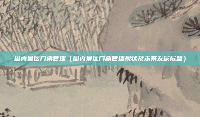 国内景区门票管理(国内景区门票管理现状及未来发展展望)