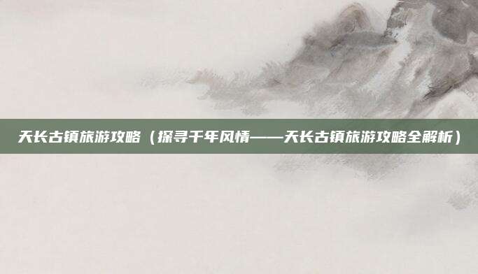 天长古镇旅游攻略（探寻千年风情——天长古镇旅游攻略全解析）
