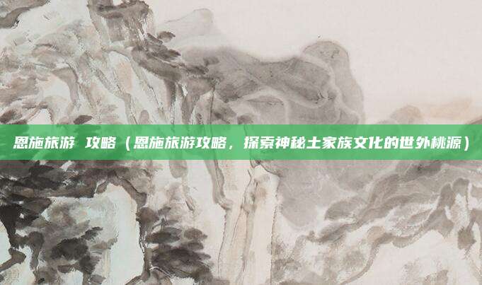 恩施旅游 攻略(恩施旅游攻略,探索神秘土家族文化的世外桃源)
