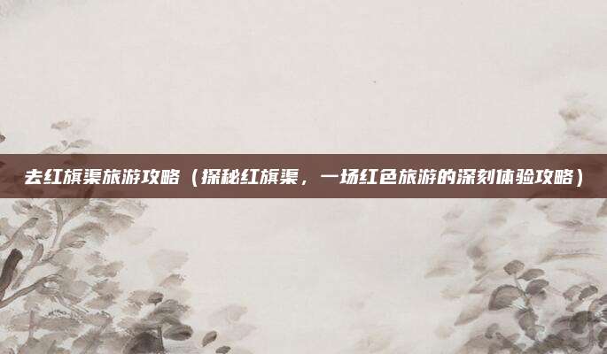 去红旗渠旅游攻略（探秘红旗渠，一场红色旅游的深刻体验攻略）