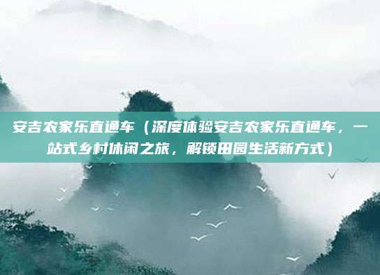 安吉农家乐直通车(深度体验安吉农家乐直通车,一站式乡村休闲之旅,解锁田园生活新方式)