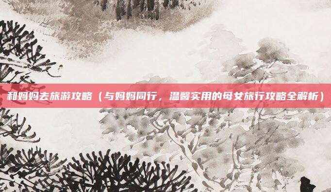 和妈妈去旅游攻略(与妈妈同行,温馨实用的母女旅行攻略全解析)