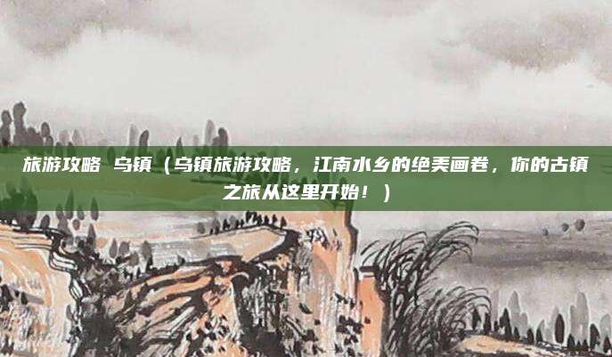 旅游攻略 乌镇(乌镇旅游攻略,江南水乡的绝美画卷,你的古镇之旅从这里开始!)