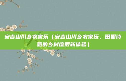 安吉山川乡农家乐（安吉山川乡农家乐，田园诗意的乡村度假新体验）