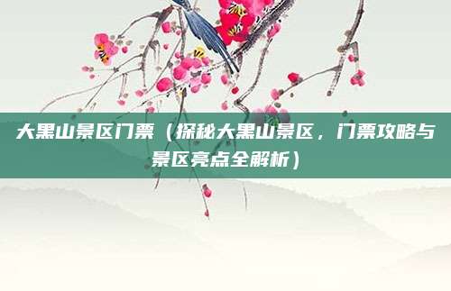 大黑山景区门票(探秘大黑山景区,门票攻略与景区亮点全解析)