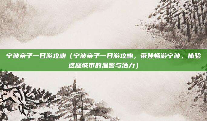 宁波亲子一日游攻略(宁波亲子一日游攻略,带娃畅游宁波,体验这座城市的温馨与活力)