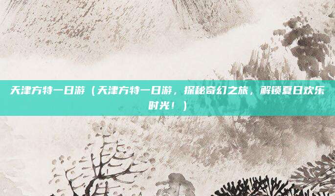 天津方特一日游(天津方特一日游,探秘奇幻之旅,解锁夏日欢乐时光!)