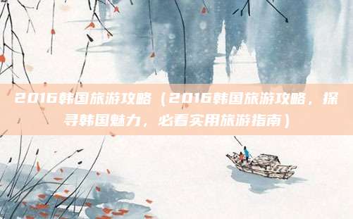 2016韩国旅游攻略(2016韩国旅游攻略,探寻韩国魅力,必看实用旅游指南)
