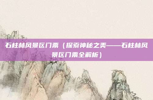 石柱林风景区门票(探索神秘之美——石柱林风景区门票全解析)