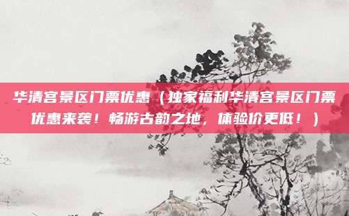 华清宫景区门票优惠(独家福利华清宫景区门票优惠来袭!畅游古韵之地,体验价更低!)