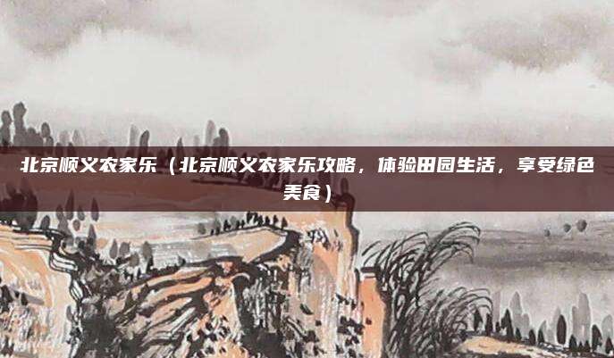 北京顺义农家乐(北京顺义农家乐攻略,体验田园生活,享受绿色美食)