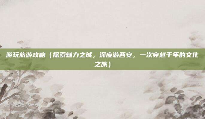 游玩旅游攻略(探索魅力之城,深度游西安,一次穿越千年的文化之旅)