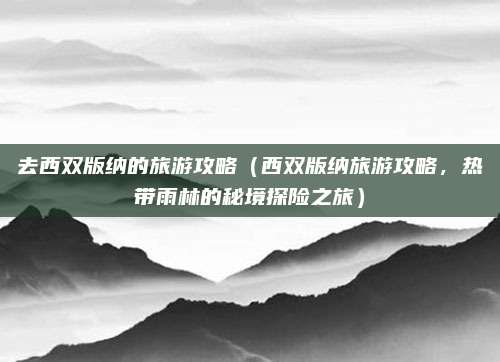 去西双版纳的旅游攻略(西双版纳旅游攻略,热带雨林的秘境探险之旅)