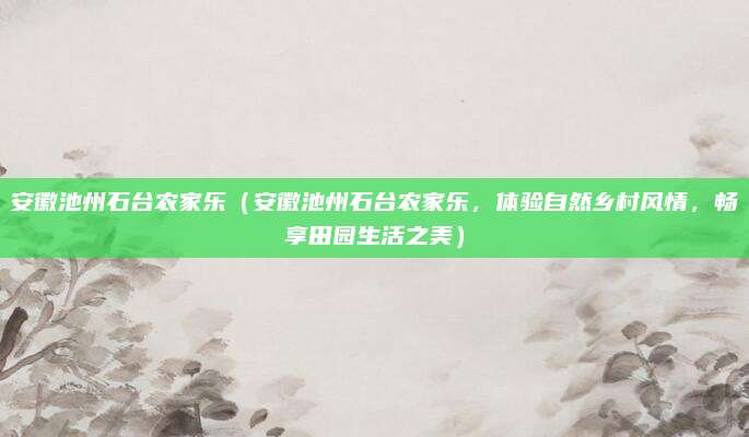 安徽池州石台农家乐（安徽池州石台农家乐，体验自然乡村风情，畅享田园生活之美）