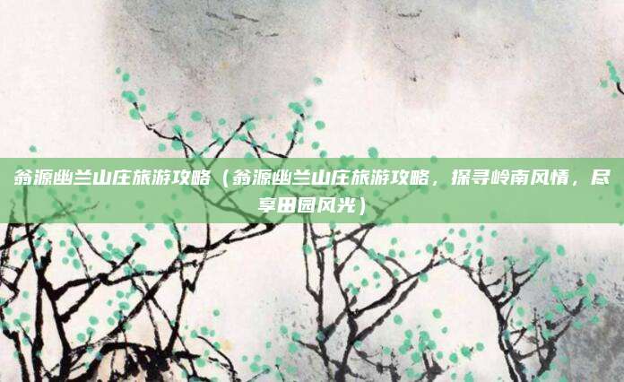 翁源幽兰山庄旅游攻略(翁源幽兰山庄旅游攻略,探寻岭南风情,尽享田园风光)