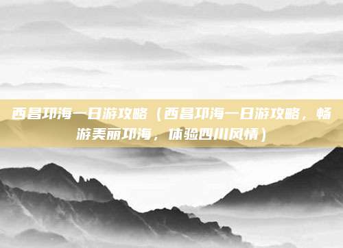 西昌邛海一日游攻略(西昌邛海一日游攻略,畅游美丽邛海,体验四川风情)