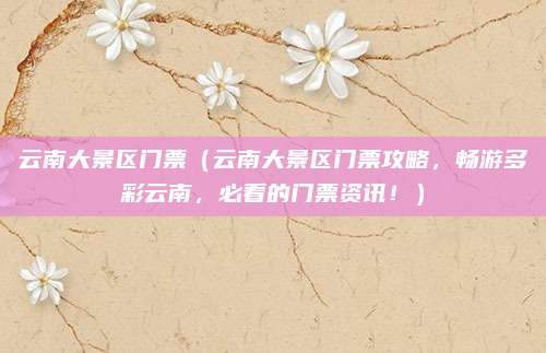 云南大景区门票(云南大景区门票攻略,畅游多彩云南,必看的门票资讯!)