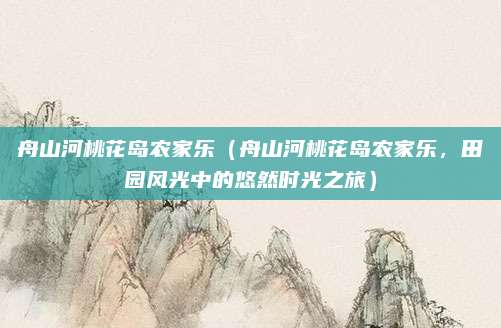舟山河桃花岛农家乐（舟山河桃花岛农家乐，田园风光中的悠然时光之旅）
