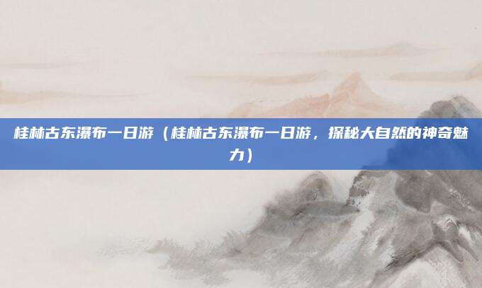 桂林古东瀑布一日游(桂林古东瀑布一日游,探秘大自然的神奇魅力)