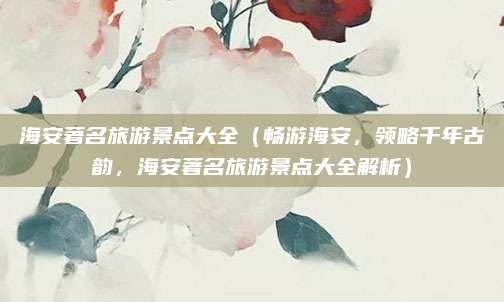 海安著名旅游景点大全（畅游海安，领略千年古韵，海安著名旅游景点大全解析）