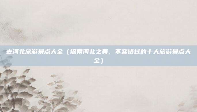 去河北旅游景点大全(探索河北之美,不容错过的十大旅游景点大全)