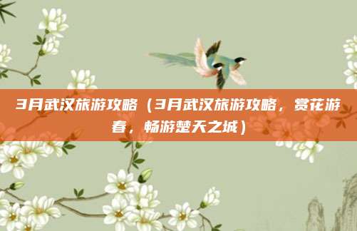 3月武汉旅游攻略（3月武汉旅游攻略，赏花游春，畅游楚天之城）