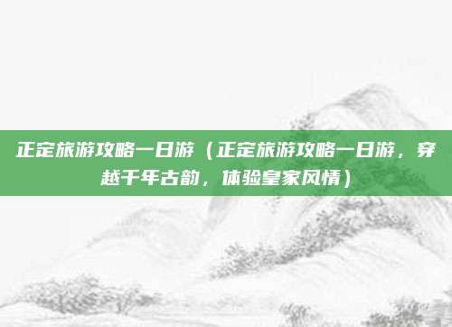 正定旅游攻略一日游(正定旅游攻略一日游,穿越千年古韵,体验皇家风情)