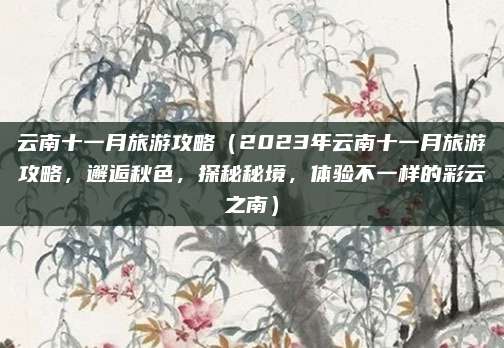 云南十一月旅游攻略(2023年云南十一月旅游攻略,邂逅秋色,探秘秘境,体验不一样的彩云之南)