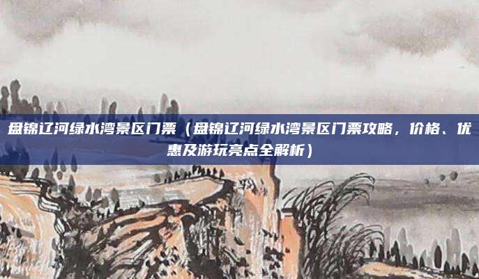 盘锦辽河绿水湾景区门票(盘锦辽河绿水湾景区门票攻略,价格、优惠及游玩亮点全解析)