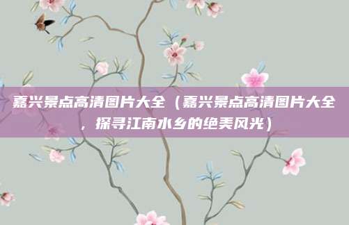 嘉兴景点高清图片大全（嘉兴景点高清图片大全，探寻江南水乡的绝美风光）