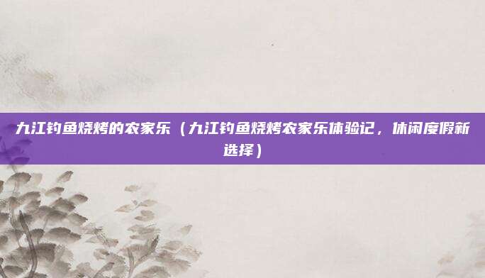 九江钓鱼烧烤的农家乐(九江钓鱼烧烤农家乐体验记,休闲度假新选择)