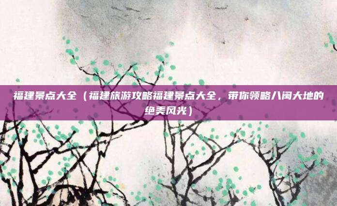 福建景点大全(福建旅游攻略福建景点大全,带你领略八闽大地的绝美风光)