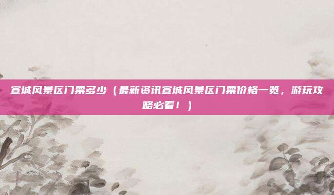 宣城风景区门票多少（最新资讯宣城风景区门票价格一览，游玩攻略必看！）