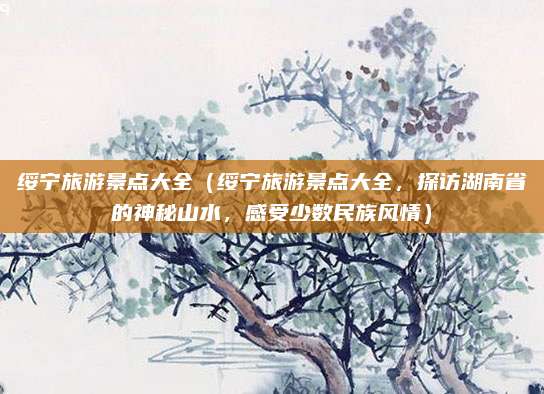 绥宁旅游景点大全(绥宁旅游景点大全,探访湖南省的神秘山水,感受少数民族风情)